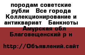 породам советские рубли - Все города Коллекционирование и антиквариат » Банкноты   . Амурская обл.,Благовещенский р-н